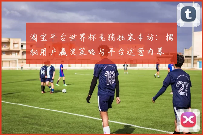淘宝平台世界杯竞猜独家专访:揭秘用户赢奖策略与平台运营内幕