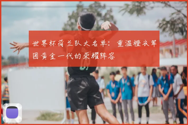 世界杯荷兰队大名单:重温橙衣军团黄金一代的荣耀阵容