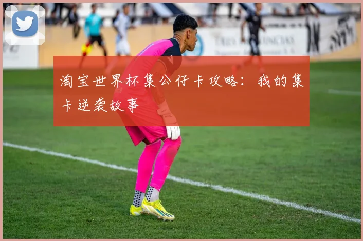 淘宝世界杯集公仔卡攻略:我的集卡逆袭故事