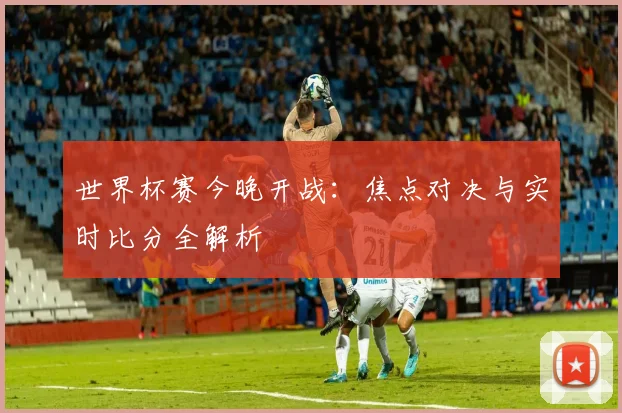 世界杯赛今晚开战：焦点对决与实时比分全解析