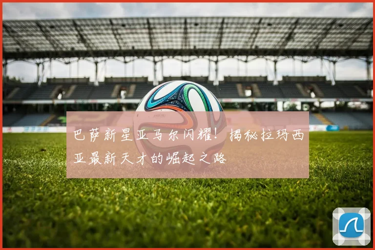 巴萨新星亚马尔闪耀！揭秘拉玛西亚最新天才的崛起之路