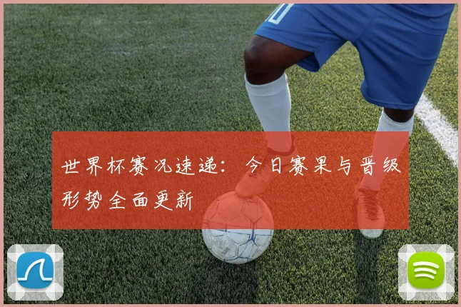 世界杯赛况速递：今日赛果与晋级形势全面更新