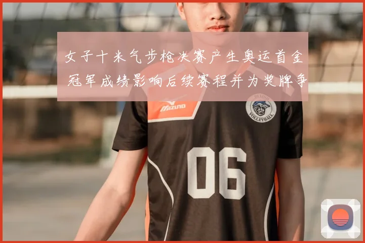 女子十米气步枪决赛产生奥运首金 冠军成绩影响后续赛程并为奖牌争夺开局