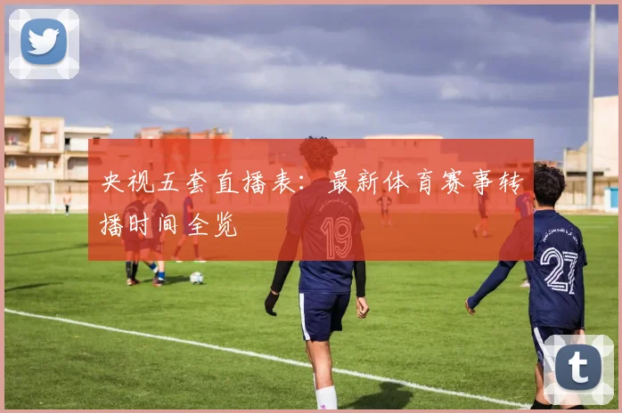 央视五套直播表：最新体育赛事转播时间全览