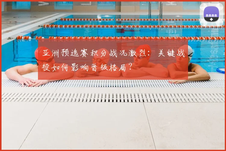 亚洲预选赛积分战况激烈：关键战役如何影响晋级格局？