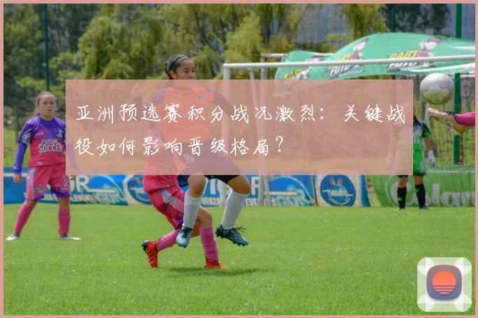 亚洲预选赛积分战况激烈：关键战役如何影响晋级格局？