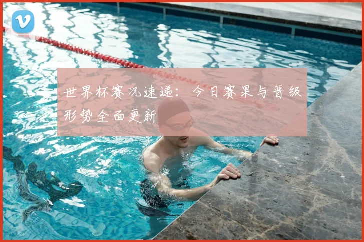 世界杯赛况速递：今日赛果与晋级形势全面更新