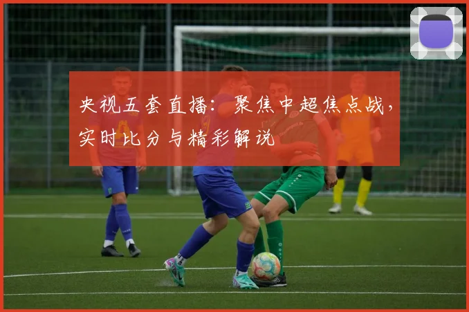 央视五套直播：聚焦中超焦点战，实时比分与精彩解说
