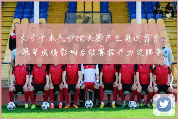 女子十米气步枪决赛产生奥运首金 冠军成绩影响后续赛程并为奖牌争夺开局