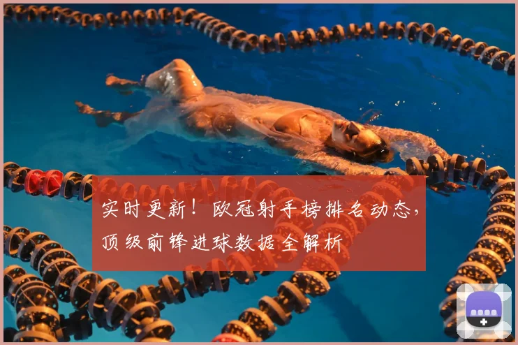 实时更新！欧冠射手榜排名动态，顶级前锋进球数据全解析