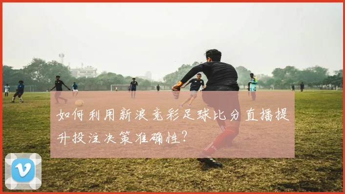 如何利用新浪竞彩足球比分直播提升投注决策准确性？