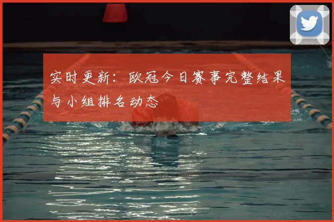 实时更新：欧冠今日赛事完整结果与小组排名动态